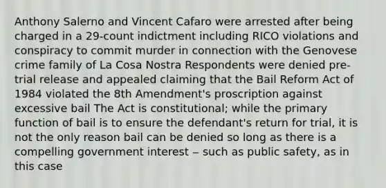 Anthony Salerno and Vincent Cafaro were arrested after being charged in a 29-count indictment including RICO violations and conspiracy to commit murder in connection with the Genovese crime family of La Cosa Nostra Respondents were denied pre-trial release and appealed claiming that the Bail Reform Act of 1984 violated the 8th Amendment's proscription against excessive bail The Act is constitutional; while the primary function of bail is to ensure the defendant's return for trial, it is not the only reason bail can be denied so long as there is a compelling government interest ‒ such as public safety, as in this case