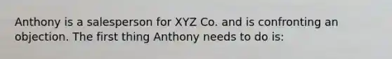 Anthony is a salesperson for XYZ Co. and is confronting an objection. The first thing Anthony needs to do is: