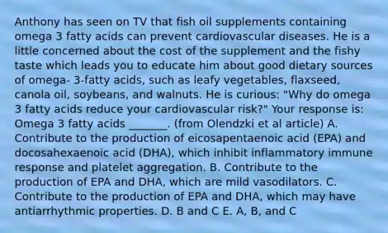 Anthony has seen on TV that fish oil supplements containing omega 3 fatty acids can prevent cardiovascular diseases. He is a little concerned about the cost of the supplement and the fishy taste which leads you to educate him about good dietary sources of omega- 3-fatty acids, such as leafy vegetables, flaxseed, canola oil, soybeans, and walnuts. He is curious: "Why do omega 3 fatty acids reduce your cardiovascular risk?" Your response is: Omega 3 fatty acids _______. (from Olendzki et al article) A. Contribute to the production of eicosapentaenoic acid (EPA) and docosahexaenoic acid (DHA), which inhibit inflammatory immune response and platelet aggregation. B. Contribute to the production of EPA and DHA, which are mild vasodilators. C. Contribute to the production of EPA and DHA, which may have antiarrhythmic properties. D. B and C E. A, B, and C