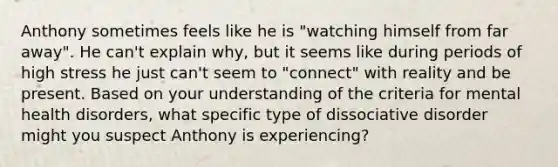 Anthony sometimes feels like he is "watching himself from far away". He can't explain why, but it seems like during periods of high stress he just can't seem to "connect" with reality and be present. Based on your understanding of the criteria for mental health disorders, what specific type of dissociative disorder might you suspect Anthony is experiencing?