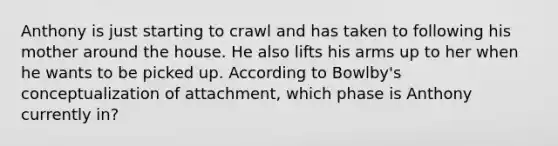 Anthony is just starting to crawl and has taken to following his mother around the house. He also lifts his arms up to her when he wants to be picked up. According to Bowlby's conceptualization of attachment, which phase is Anthony currently in?