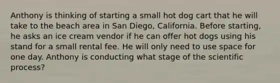 Anthony is thinking of starting a small hot dog cart that he will take to the beach area in San Diego, California. Before starting, he asks an ice cream vendor if he can offer hot dogs using his stand for a small rental fee. He will only need to use space for one day. Anthony is conducting what stage of the scientific process?