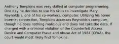 Anthony Tompkins was very skilled at computer programming. One day he decides to use his skills to investigate Mary Reynolds's, one of his co-workers, computer. Utilizing his home Internet connection, Tompkins accesses Reynolds's computer, though he does nothing malicious and does not take the data. If charged with a criminal violation of the Counterfeit Access Device and Computer Fraud and Abuse Act of 1984 (CFAA), the court would most likely find Tompkins: