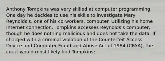 Anthony Tompkins was very skilled at compute<a href='https://www.questionai.com/knowledge/kUCcGu9fif-r-programming' class='anchor-knowledge'>r programming</a>. One day he decides to use his skills to investigate Mary Reynolds's, one of his co-workers, computer. Utilizing his home Internet connection, Tompkins accesses Reynolds's computer, though he does nothing malicious and does not take the data. If charged with a criminal violation of the Counterfeit Access Device and Computer Fraud and Abuse Act of 1984 (CFAA), the court would most likely find Tompkins: