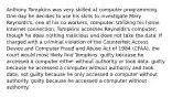 Anthony Tompkins was very skilled at computer programming. One day he decides to use his skills to investigate Mary Reynolds's, one of his co-workers, computer. Utilizing his home Internet connection, Tompkins accesses Reynolds's computer, though he does nothing malicious and does not take the data. If charged with a criminal violation of the Counterfeit Access Device and Computer Fraud and Abuse Act of 1984 (CFAA), the court would most likely find Tompkins: guilty because he accessed a computer either without authority or took data. guilty because he accessed a computer without authority and took data. not guilty because he only accessed a computer without authority. guilty because he accessed a computer without authority.