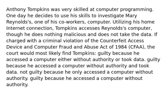 Anthony Tompkins was very skilled at computer programming. One day he decides to use his skills to investigate Mary Reynolds's, one of his co-workers, computer. Utilizing his home Internet connection, Tompkins accesses Reynolds's computer, though he does nothing malicious and does not take the data. If charged with a criminal violation of the Counterfeit Access Device and Computer Fraud and Abuse Act of 1984 (CFAA), the court would most likely find Tompkins: guilty because he accessed a computer either without authority or took data. guilty because he accessed a computer without authority and took data. not guilty because he only accessed a computer without authority. guilty because he accessed a computer without authority.