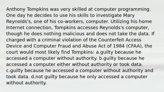 Anthony Tompkins was very skilled at computer programming. One day he decides to use his skills to investigate Mary Reynolds's, one of his co-workers, computer. Utilizing his home Internet connection, Tompkins accesses Reynolds's computer, though he does nothing malicious and does not take the data. If charged with a criminal violation of the Counterfeit Access Device and Computer Fraud and Abuse Act of 1984 (CFAA), the court would most likely find Tompkins: a.guilty because he accessed a computer without authority. b.guilty because he accessed a computer either without authority or took data. c.guilty because he accessed a computer without authority and took data. d.not guilty because he only accessed a computer without authority.