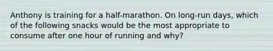 Anthony is training for a half-marathon. On long-run days, which of the following snacks would be the most appropriate to consume after one hour of running and why?