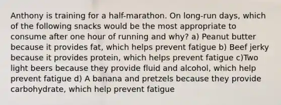 Anthony is training for a half-marathon. On long-run days, which of the following snacks would be the most appropriate to consume after one hour of running and why? a) Peanut butter because it provides fat, which helps prevent fatigue b) Beef jerky because it provides protein, which helps prevent fatigue c)Two light beers because they provide fluid and alcohol, which help prevent fatigue d) A banana and pretzels because they provide carbohydrate, which help prevent fatigue