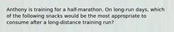 Anthony is training for a half-marathon. On long-run days, which of the following snacks would be the most appropriate to consume after a long-distance training run?