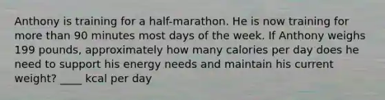 Anthony is training for a half-marathon. He is now training for more than 90 minutes most days of the week. If Anthony weighs 199 pounds, approximately how many calories per day does he need to support his energy needs and maintain his current weight? ____ kcal per day