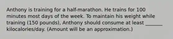 Anthony is training for a half-marathon. He trains for 100 minutes most days of the week. To maintain his weight while training (150 pounds), Anthony should consume at least _______ kilocalories/day. (Amount will be an approximation.)