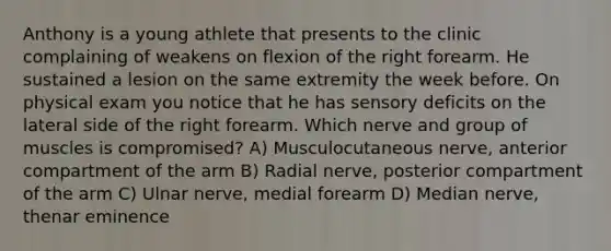 Anthony is a young athlete that presents to the clinic complaining of weakens on flexion of the right forearm. He sustained a lesion on the same extremity the week before. On physical exam you notice that he has sensory deficits on the lateral side of the right forearm. Which nerve and group of muscles is compromised? A) Musculocutaneous nerve, anterior compartment of the arm B) Radial nerve, posterior compartment of the arm C) Ulnar nerve, medial forearm D) Median nerve, thenar eminence