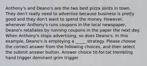 Anthony's and Deano's are the two best pizza joints in town. They don't really need to advertise because business is pretty good and they don't want to spend the money. However, whenever Anthony's runs coupons in the local newspaper, Deano's retaliates by running coupons in the paper the next day. When Anthony's stops advertising, so does Deano's. In this example, Deano's is employing a _____ strategy. Please choose the correct answer from the following choices, and then select the submit answer button. Answer choice tit-for-tat trembling hand trigger dominant grim trigger