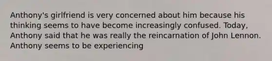 Anthony's girlfriend is very concerned about him because his thinking seems to have become increasingly confused. Today, Anthony said that he was really the reincarnation of John Lennon. Anthony seems to be experiencing