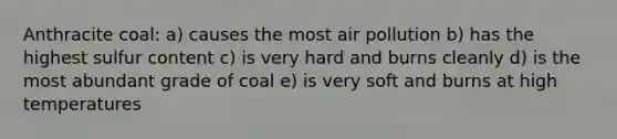 Anthracite coal: a) causes the most air pollution b) has the highest sulfur content c) is very hard and burns cleanly d) is the most abundant grade of coal e) is very soft and burns at high temperatures