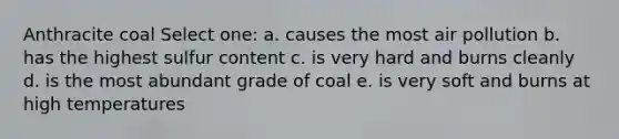 Anthracite coal Select one: a. causes the most air pollution b. has the highest sulfur content c. is very hard and burns cleanly d. is the most abundant grade of coal e. is very soft and burns at high temperatures