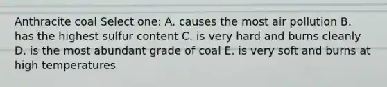 Anthracite coal Select one: A. causes the most air pollution B. has the highest sulfur content C. is very hard and burns cleanly D. is the most abundant grade of coal E. is very soft and burns at high temperatures