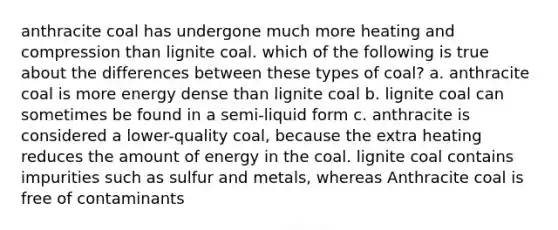 anthracite coal has undergone much more heating and compression than lignite coal. which of the following is true about the differences between these types of coal? a. anthracite coal is more energy dense than lignite coal b. lignite coal can sometimes be found in a semi-liquid form c. anthracite is considered a lower-quality coal, because the extra heating reduces the amount of energy in the coal. lignite coal contains impurities such as sulfur and metals, whereas Anthracite coal is free of contaminants