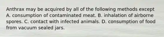 Anthrax may be acquired by all of the following methods except A. consumption of contaminated meat. B. inhalation of airborne spores. C. contact with infected animals. D. consumption of food from vacuum sealed jars.