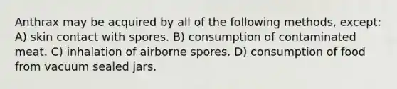 Anthrax may be acquired by all of the following methods, except: A) skin contact with spores. B) consumption of contaminated meat. C) inhalation of airborne spores. D) consumption of food from vacuum sealed jars.