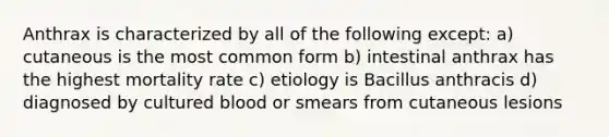 Anthrax is characterized by all of the following except: a) cutaneous is the most common form b) intestinal anthrax has the highest mortality rate c) etiology is Bacillus anthracis d) diagnosed by cultured blood or smears from cutaneous lesions