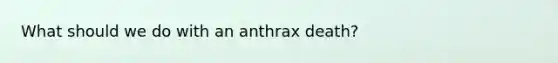 What should we do with an anthrax death?