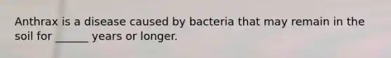 Anthrax is a disease caused by bacteria that may remain in the soil for ______ years or longer.