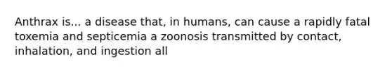 Anthrax is... a disease that, in humans, can cause a rapidly fatal toxemia and septicemia a zoonosis transmitted by contact, inhalation, and ingestion all