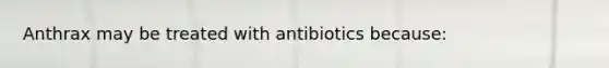 Anthrax may be treated with antibiotics because: