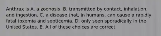 Anthrax is A. a zoonosis. B. transmitted by contact, inhalation, and ingestion. C. a disease that, in humans, can cause a rapidly fatal toxemia and septicemia. D. only seen sporadically in the United States. E. All of these choices are correct.