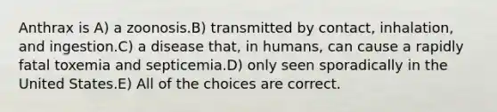 Anthrax is A) a zoonosis.B) transmitted by contact, inhalation, and ingestion.C) a disease that, in humans, can cause a rapidly fatal toxemia and septicemia.D) only seen sporadically in the United States.E) All of the choices are correct.