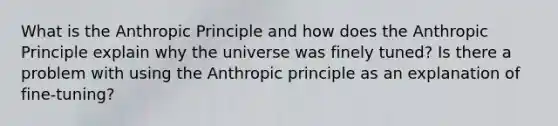 What is the Anthropic Principle and how does the Anthropic Principle explain why the universe was finely tuned? Is there a problem with using the Anthropic principle as an explanation of fine-tuning?