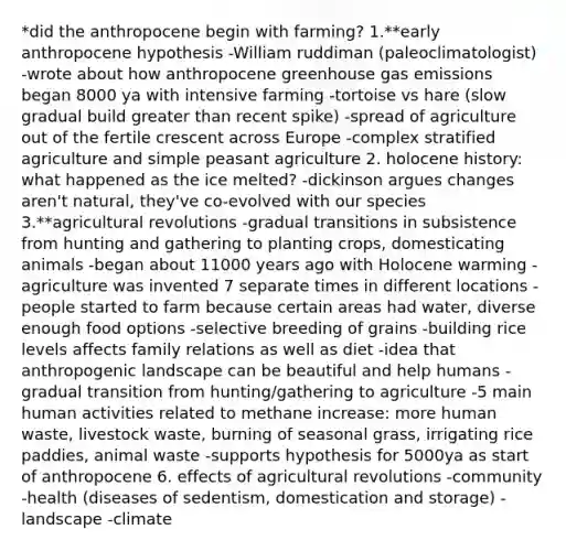 *did the anthropocene begin with farming? 1.**early anthropocene hypothesis -William ruddiman (paleoclimatologist) -wrote about how anthropocene greenhouse gas emissions began 8000 ya with intensive farming -tortoise vs hare (slow gradual build greater than recent spike) -spread of agriculture out of the fertile crescent across Europe -complex stratified agriculture and simple peasant agriculture 2. holocene history: what happened as the ice melted? -dickinson argues changes aren't natural, they've co-evolved with our species 3.**agricultural revolutions -gradual transitions in subsistence from hunting and gathering to planting crops, domesticating animals -began about 11000 years ago with Holocene warming -agriculture was invented 7 separate times in different locations -people started to farm because certain areas had water, diverse enough food options -selective breeding of grains -building rice levels affects family relations as well as diet -idea that anthropogenic landscape can be beautiful and help humans -gradual transition from hunting/gathering to agriculture -5 main human activities related to methane increase: more human waste, livestock waste, burning of seasonal grass, irrigating rice paddies, animal waste -supports hypothesis for 5000ya as start of anthropocene 6. effects of agricultural revolutions -community -health (diseases of sedentism, domestication and storage) -landscape -climate