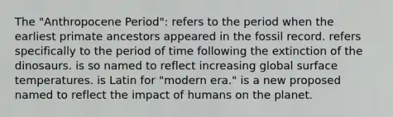 The "Anthropocene Period": refers to the period when the earliest primate ancestors appeared in the fossil record. refers specifically to the period of time following the extinction of the dinosaurs. is so named to reflect increasing global surface temperatures. is Latin for "modern era." is a new proposed named to reflect the impact of humans on the planet.