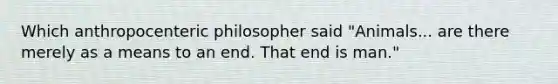 Which anthropocenteric philosopher said "Animals... are there merely as a means to an end. That end is man."