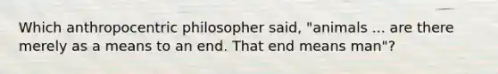 Which anthropocentric philosopher said, "animals ... are there merely as a means to an end. That end means man"?