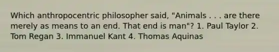 Which anthropocentric philosopher said, "Animals . . . are there merely as means to an end. That end is man"? 1. Paul Taylor 2. Tom Regan 3. Immanuel Kant 4. Thomas Aquinas