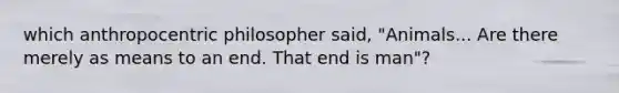 which anthropocentric philosopher said, "Animals... Are there merely as means to an end. That end is man"?