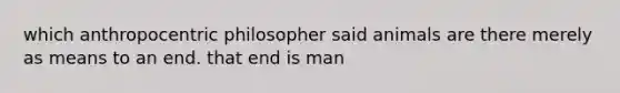 which anthropocentric philosopher said animals are there merely as means to an end. that end is man