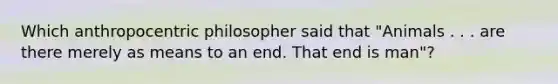 Which anthropocentric philosopher said that "Animals . . . are there merely as means to an end. That end is man"?