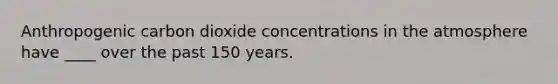 Anthropogenic carbon dioxide concentrations in the atmosphere have ____ over the past 150 years.