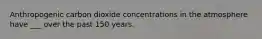 Anthropogenic carbon dioxide concentrations in the atmosphere have ___ over the past 150 years.