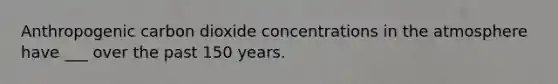 Anthropogenic carbon dioxide concentrations in the atmosphere have ___ over the past 150 years.
