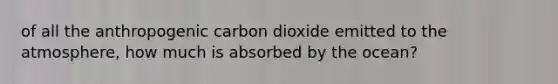 of all the anthropogenic carbon dioxide emitted to the atmosphere, how much is absorbed by the ocean?