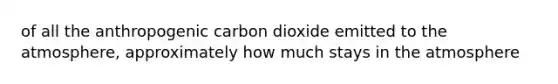 of all the anthropogenic carbon dioxide emitted to the atmosphere, approximately how much stays in the atmosphere