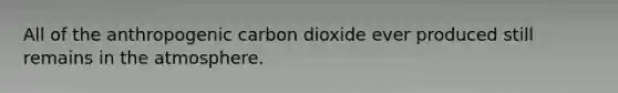 All of the anthropogenic carbon dioxide ever produced still remains in the atmosphere.