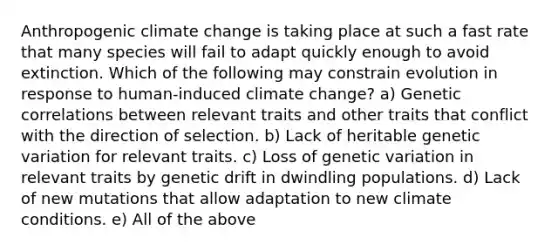 Anthropogenic climate change is taking place at such a fast rate that many species will fail to adapt quickly enough to avoid extinction. Which of the following may constrain evolution in response to human-induced climate change? a) Genetic correlations between relevant traits and other traits that conflict with the direction of selection. b) Lack of heritable genetic variation for relevant traits. c) Loss of genetic variation in relevant traits by genetic drift in dwindling populations. d) Lack of new mutations that allow adaptation to new climate conditions. e) All of the above