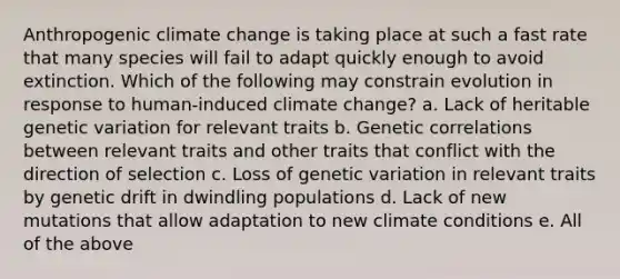 Anthropogenic climate change is taking place at such a fast rate that many species will fail to adapt quickly enough to avoid extinction. Which of the following may constrain evolution in response to human-induced climate change? a. Lack of heritable genetic variation for relevant traits b. Genetic correlations between relevant traits and other traits that conflict with the direction of selection c. Loss of genetic variation in relevant traits by genetic drift in dwindling populations d. Lack of new mutations that allow adaptation to new climate conditions e. All of the above