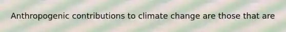 Anthropogenic contributions to climate change are those that are